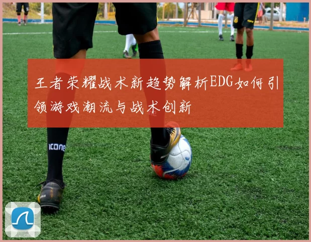 王者荣耀战术新趋势解析EDG如何引领游戏潮流与战术创新