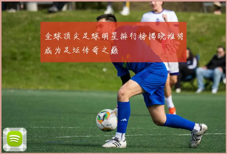 全球顶尖足球明星排行榜揭晓谁将成为足坛传奇之巅