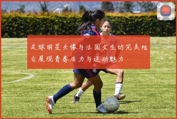 足球明星头像与法国女生的完美结合展现青春活力与运动魅力