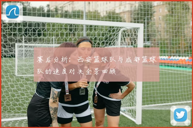 赛后分析：西安篮球队与成都篮球队的速度对决全景回顾