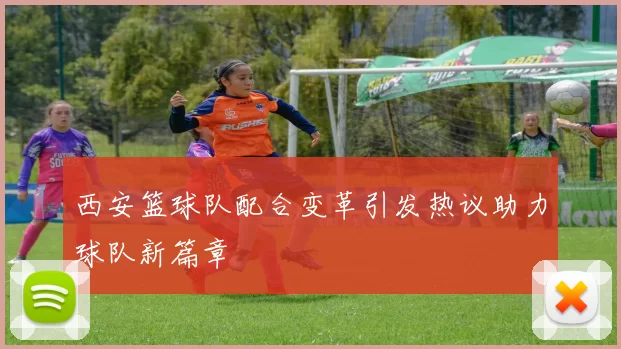 西安篮球队配合变革引发热议助力球队新篇章