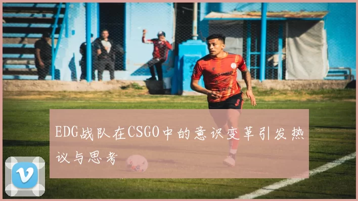 EDG战队在CSGO中的意识变革引发热议与思考