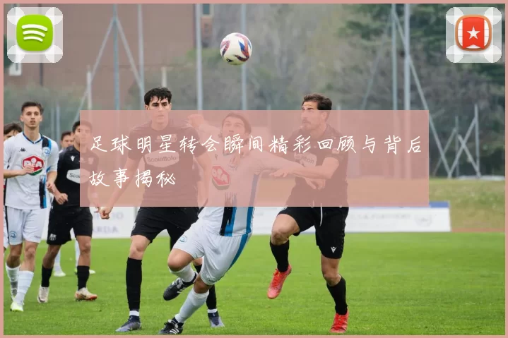 足球明星转会瞬间精彩回顾与背后故事揭秘