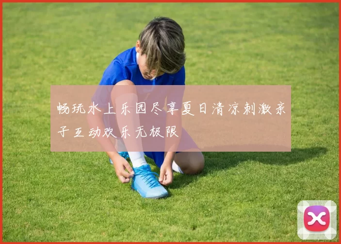畅玩水上乐园尽享夏日清凉刺激亲子互动欢乐无极限