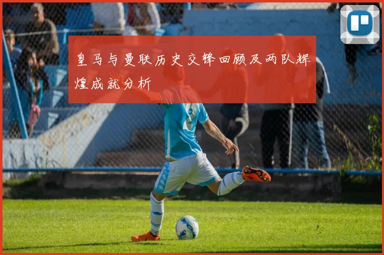 皇马与曼联历史交锋回顾及两队辉煌成就分析
