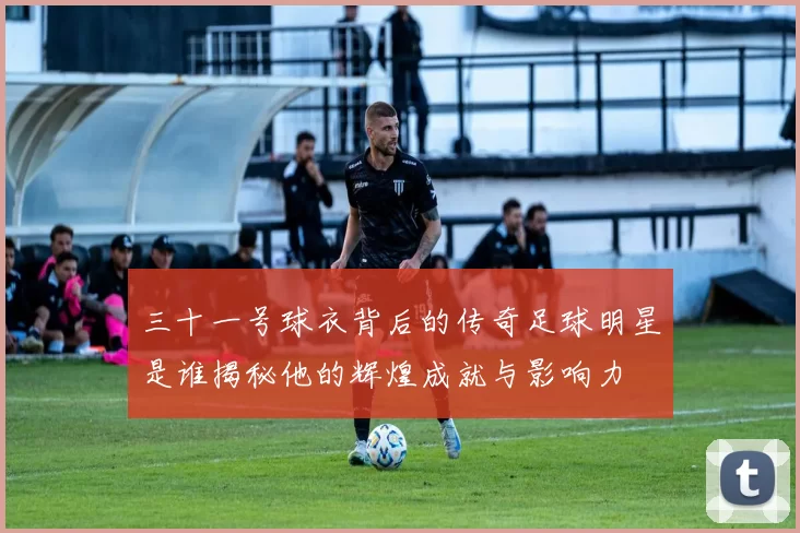 三十一号球衣背后的传奇足球明星是谁揭秘他的辉煌成就与影响力