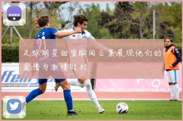 足球明星甜蜜瞬间合集展现他们的爱情与激情时刻