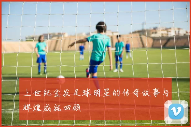上世纪金发足球明星的传奇故事与辉煌成就回顾