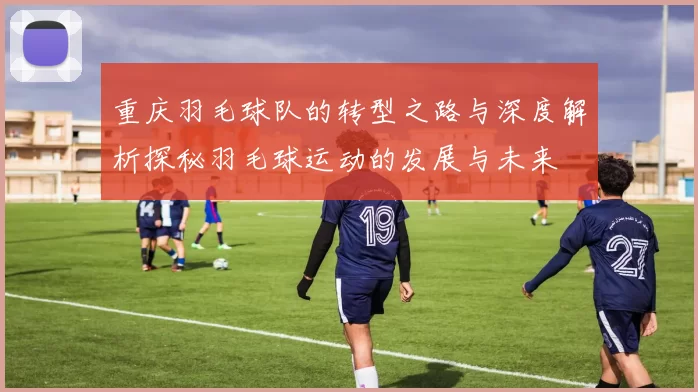 重庆羽毛球队的转型之路与深度解析探秘羽毛球运动的发展与未来