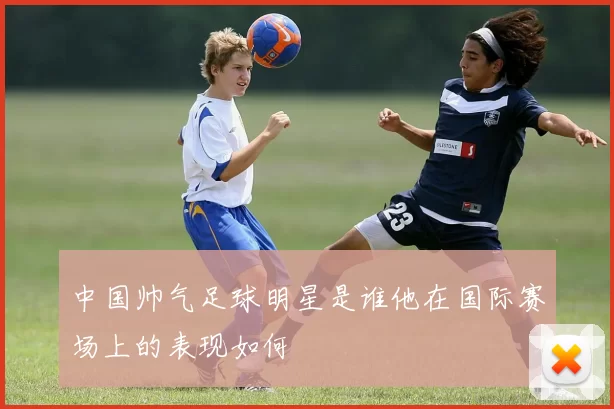中国帅气足球明星是谁他在国际赛场上的表现如何