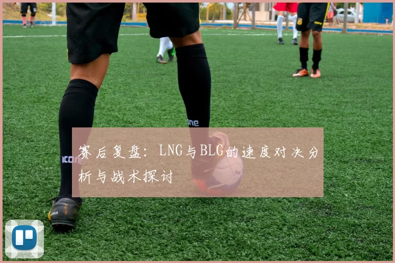 赛后复盘：LNG与BLG的速度对决分析与战术探讨