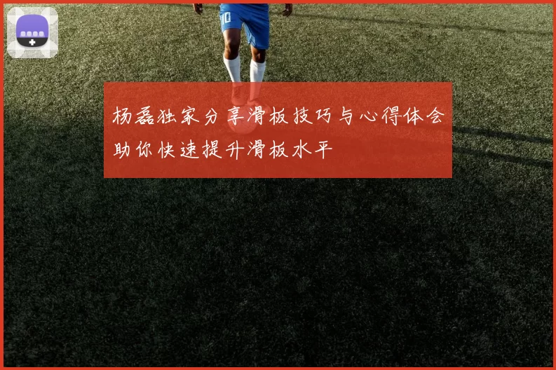 杨磊独家分享滑板技巧与心得体会助你快速提升滑板水平