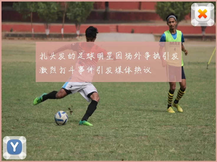 扎头发的足球明星因场外争执引发激烈打斗事件引发媒体热议