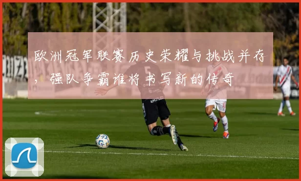 欧洲冠军联赛历史荣耀与挑战并存，强队争霸谁将书写新的传奇