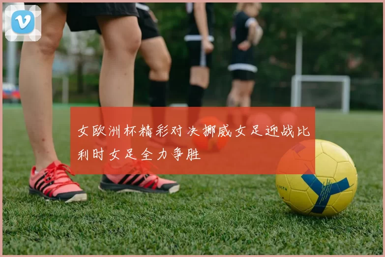 女欧洲杯精彩对决挪威女足迎战比利时女足全力争胜