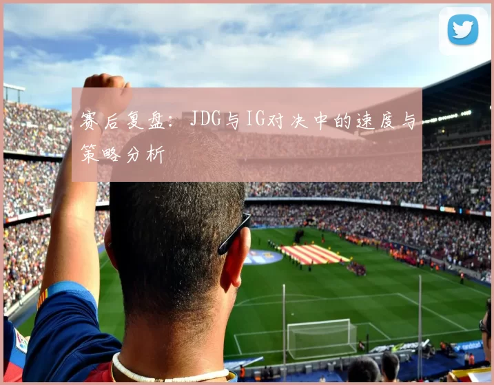 赛后复盘：JDG与IG对决中的速度与策略分析
