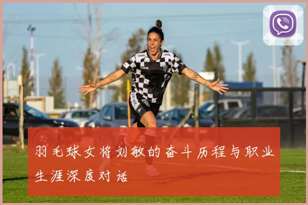 羽毛球女将刘敏的奋斗历程与职业生涯深度对话