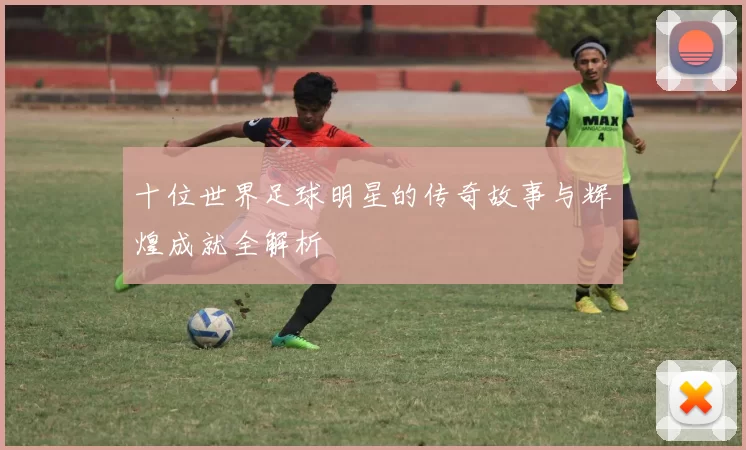 十位世界足球明星的传奇故事与辉煌成就全解析