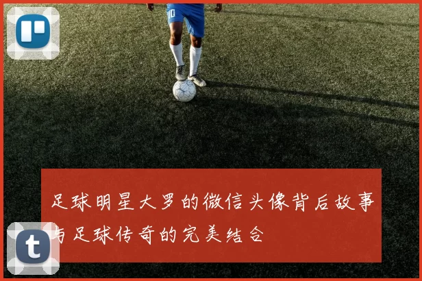 足球明星大罗的微信头像背后故事与足球传奇的完美结合