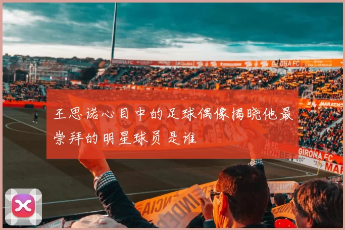 王思诺心目中的足球偶像揭晓他最崇拜的明星球员是谁