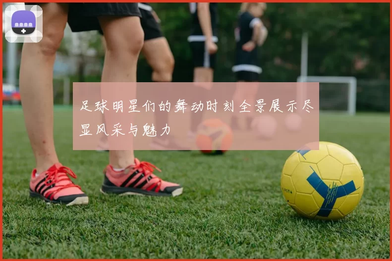 足球明星们的舞动时刻全景展示尽显风采与魅力