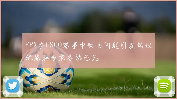 FPX在CSGO赛事中耐力问题引发热议玩家和专家各执己见
