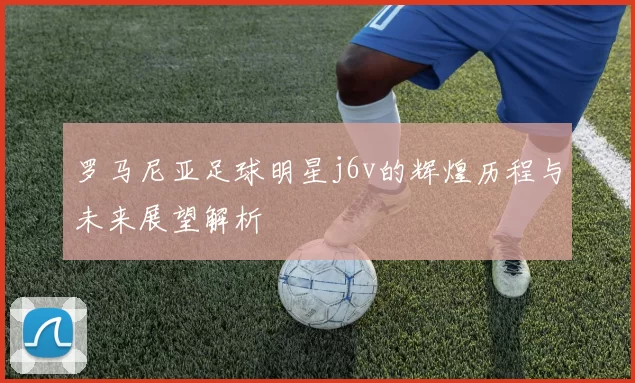 罗马尼亚足球明星j6v的辉煌历程与未来展望解析