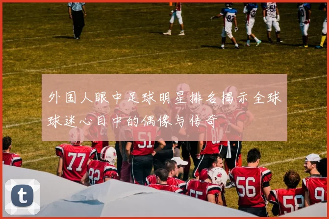 外国人眼中足球明星排名揭示全球球迷心目中的偶像与传奇