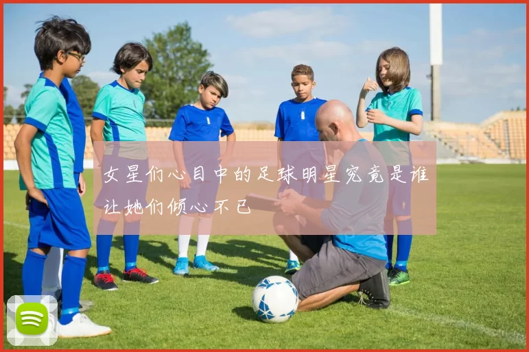 女星们心目中的足球明星究竟是谁让她们倾心不已