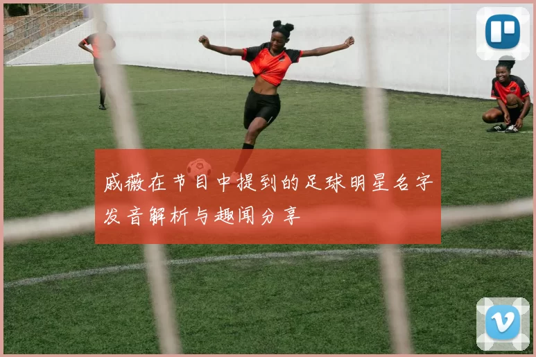 戚薇在节目中提到的足球明星名字发音解析与趣闻分享