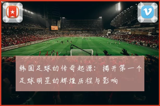 韩国足球的传奇起源：揭开第一个足球明星的辉煌历程与影响