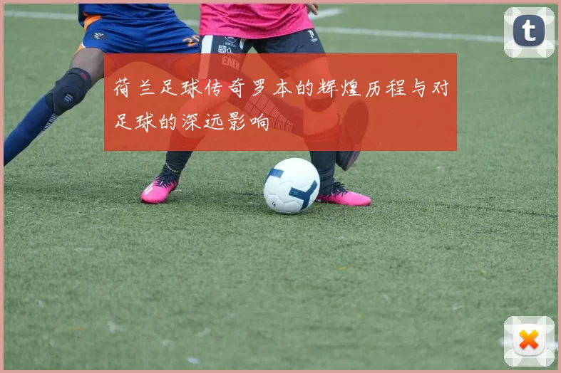 荷兰足球传奇罗本的辉煌历程与对足球的深远影响
