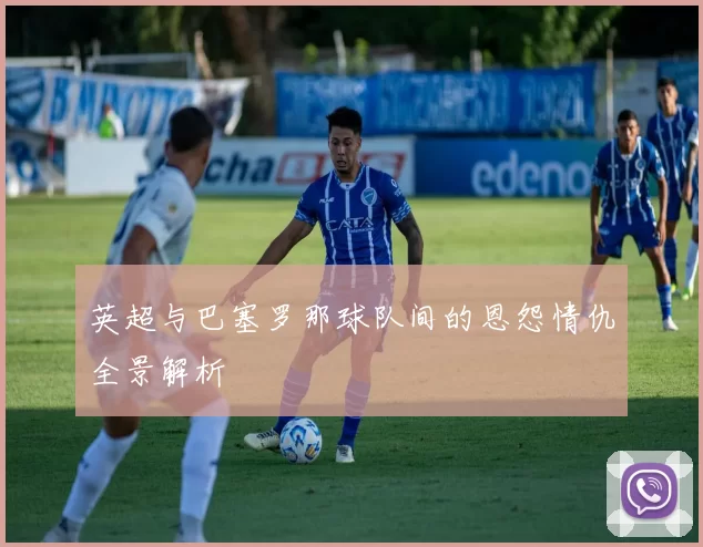 英超与巴塞罗那球队间的恩怨情仇全景解析