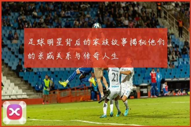 足球明星背后的家族故事揭秘他们的亲戚关系与传奇人生
