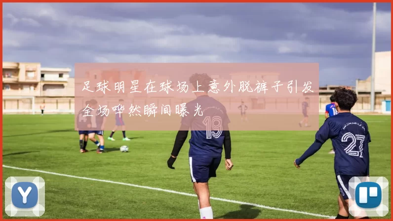足球明星在球场上意外脱裤子引发全场哗然瞬间曝光