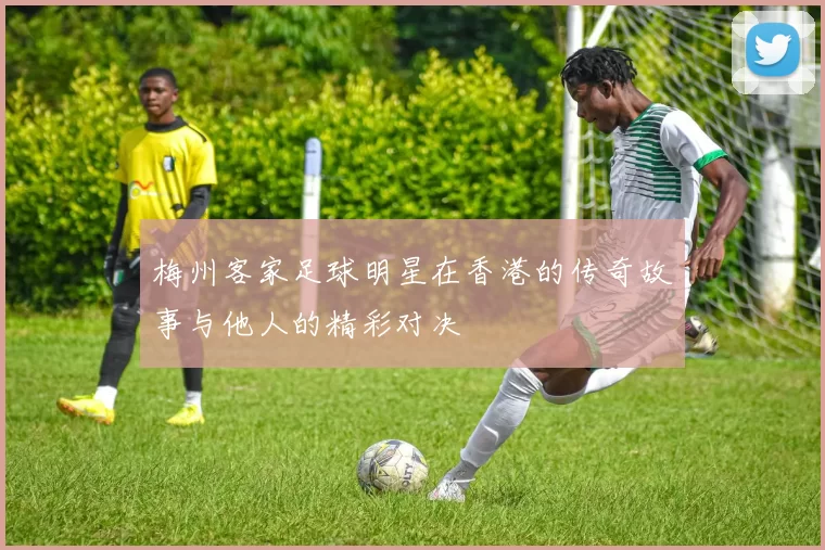 梅州客家足球明星在香港的传奇故事与他人的精彩对决