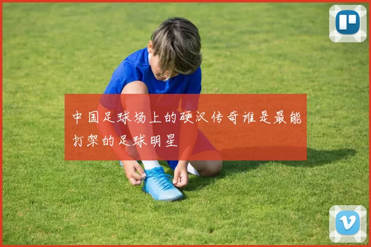 中国足球场上的硬汉传奇谁是最能打架的足球明星