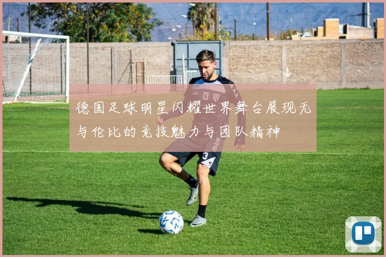 德国足球明星闪耀世界舞台展现无与伦比的竞技魅力与团队精神