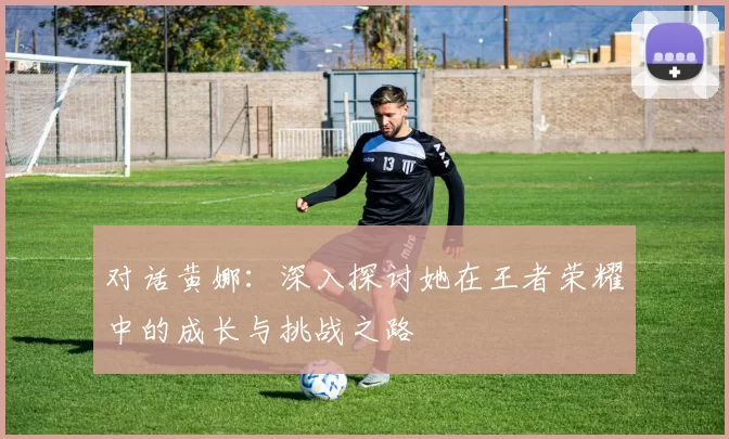 对话黄娜：深入探讨她在王者荣耀中的成长与挑战之路