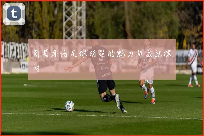 葡萄牙语足球明星的魅力与成就探讨