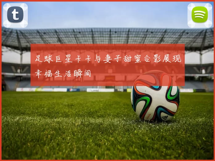 足球巨星卡卡与妻子甜蜜合影展现幸福生活瞬间