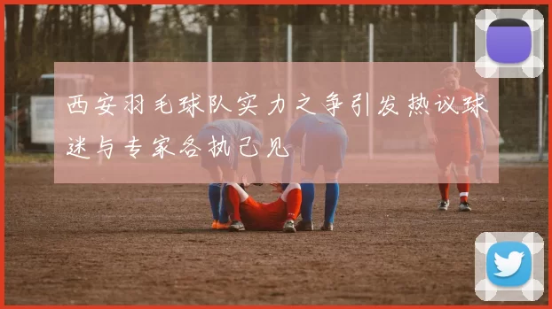 西安羽毛球队实力之争引发热议球迷与专家各执己见