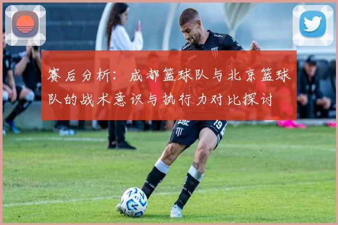 赛后分析：成都篮球队与北京篮球队的战术意识与执行力对比探讨