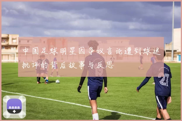 中国足球明星因争议言论遭到球迷批评的背后故事与反思