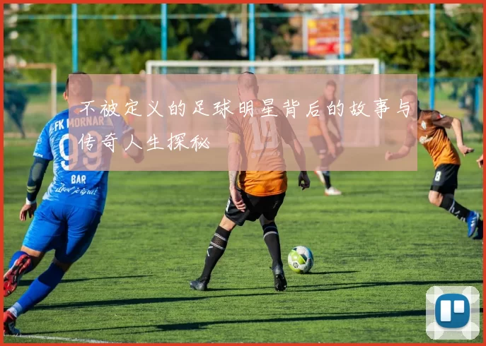 不被定义的足球明星背后的故事与传奇人生探秘