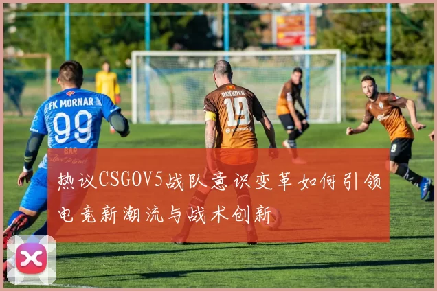热议CSGOV5战队意识变革如何引领电竞新潮流与战术创新
