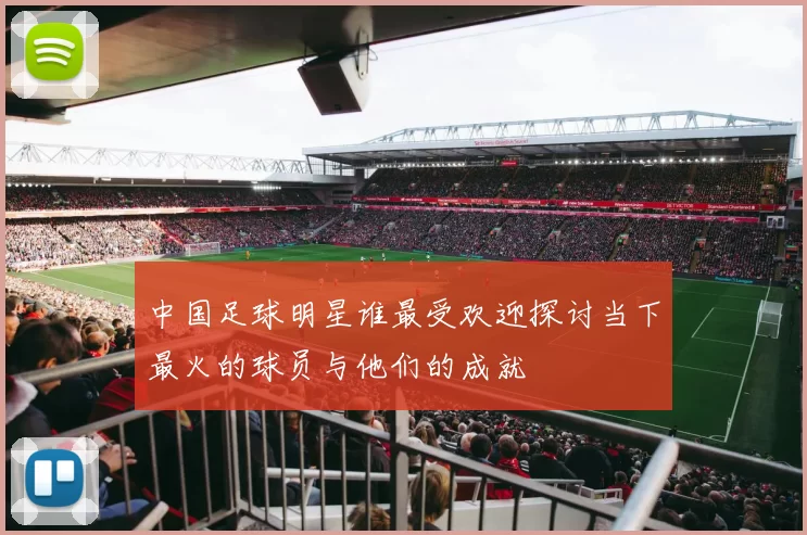 中国足球明星谁最受欢迎探讨当下最火的球员与他们的成就