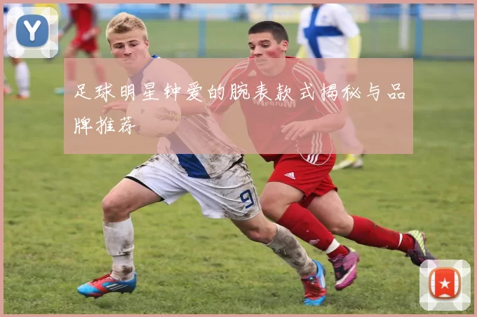 足球明星钟爱的腕表款式揭秘与品牌推荐