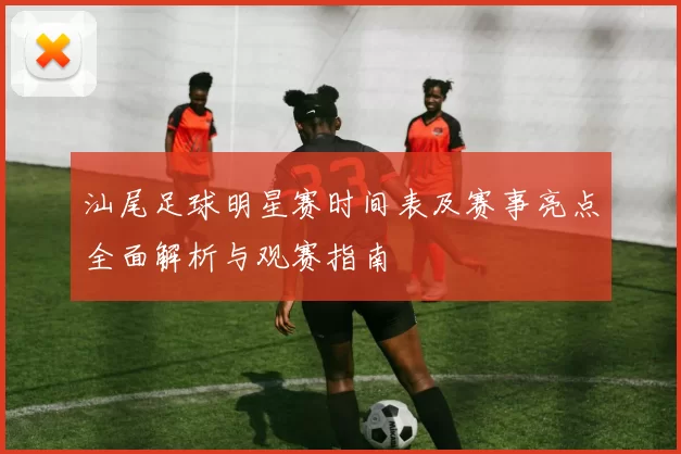 汕尾足球明星赛时间表及赛事亮点全面解析与观赛指南