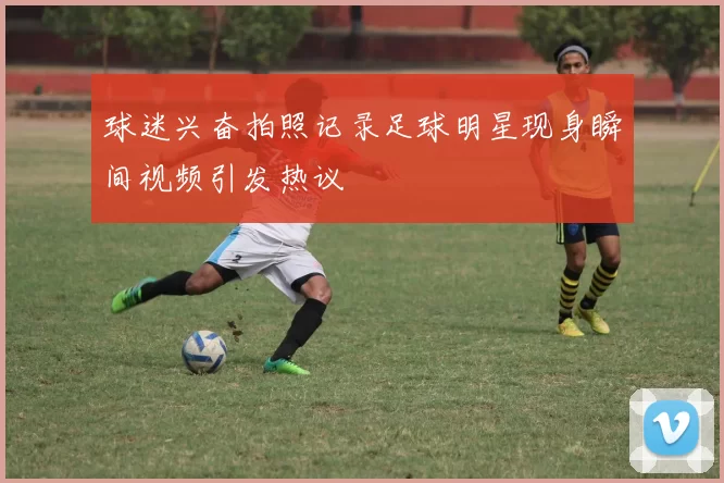 球迷兴奋拍照记录足球明星现身瞬间视频引发热议